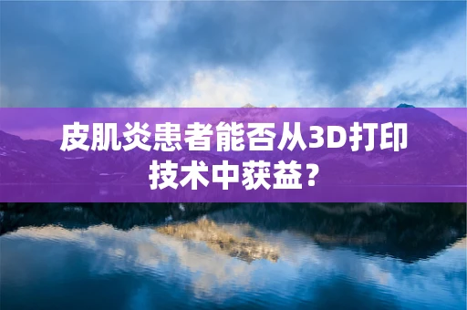 皮肌炎患者能否从3D打印技术中获益？