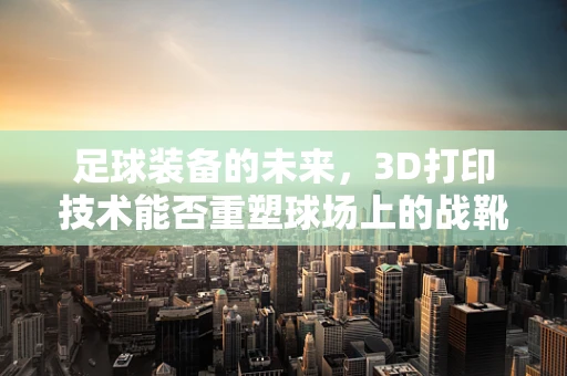 足球装备的未来，3D打印技术能否重塑球场上的战靴？