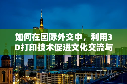 如何在国际外交中，利用3D打印技术促进文化交流与理解？