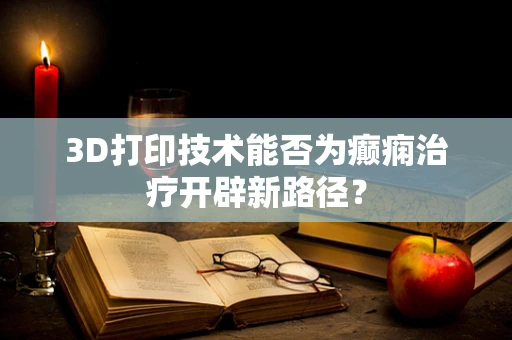 3D打印技术能否为癫痫治疗开辟新路径？