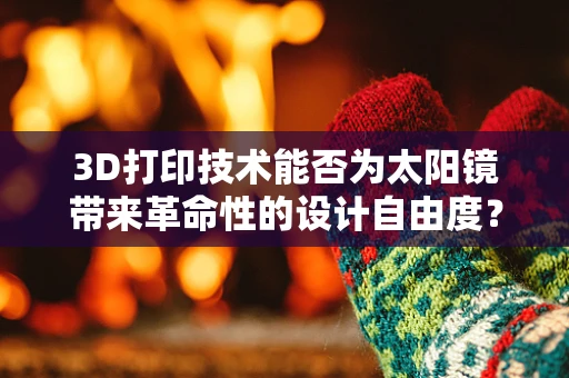 3D打印技术能否为太阳镜带来革命性的设计自由度？