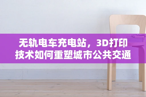无轨电车充电站，3D打印技术如何重塑城市公共交通的未来？