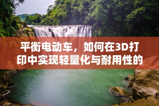 平衡电动车，如何在3D打印中实现轻量化与耐用性的完美平衡？
