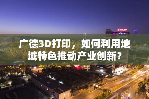 广德3D打印，如何利用地域特色推动产业创新？