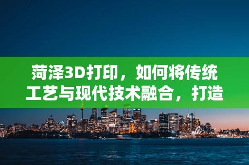 菏泽3D打印，如何将传统工艺与现代技术融合，打造地域特色文化产品？