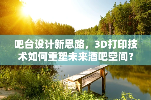 吧台设计新思路，3D打印技术如何重塑未来酒吧空间？
