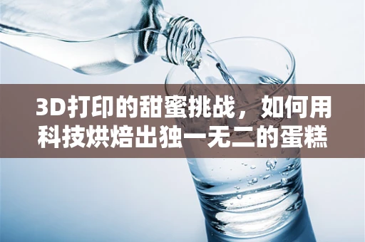3D打印的甜蜜挑战，如何用科技烘焙出独一无二的蛋糕？