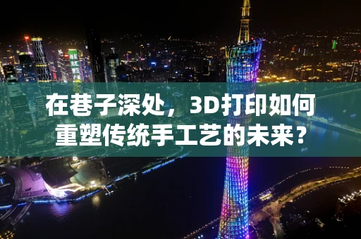 在巷子深处，3D打印如何重塑传统手工艺的未来？