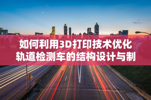 如何利用3D打印技术优化轨道检测车的结构设计与制造？