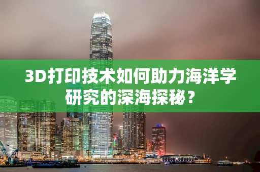 3D打印技术如何助力海洋学研究的深海探秘？