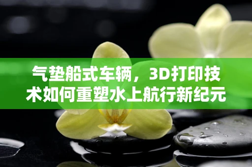 气垫船式车辆，3D打印技术如何重塑水上航行新纪元？