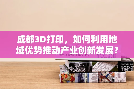 成都3D打印，如何利用地域优势推动产业创新发展？