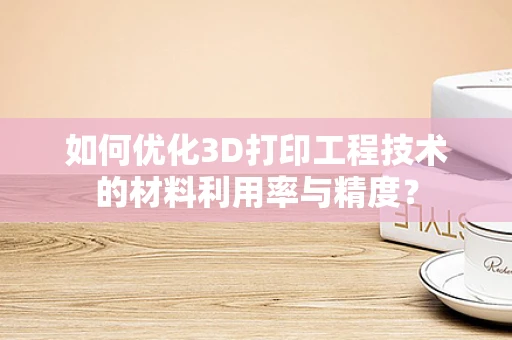 如何优化3D打印工程技术的材料利用率与精度？