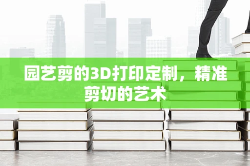 园艺剪的3D打印定制，精准剪切的艺术