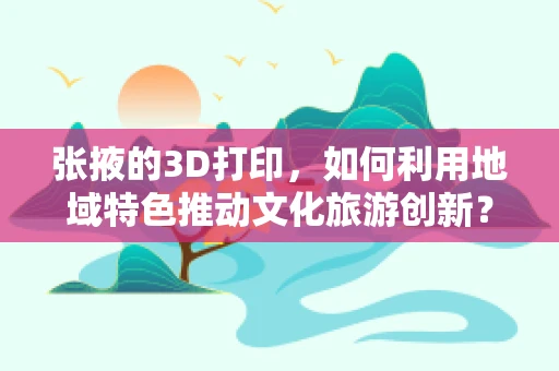 张掖的3D打印，如何利用地域特色推动文化旅游创新？