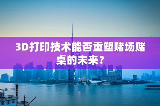 3D打印技术能否重塑赌场赌桌的未来？