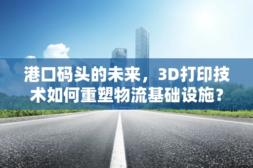 港口码头的未来，3D打印技术如何重塑物流基础设施？