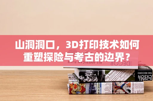 山洞洞口，3D打印技术如何重塑探险与考古的边界？