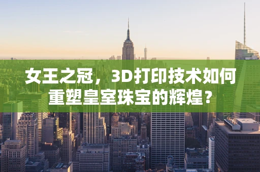 女王之冠，3D打印技术如何重塑皇室珠宝的辉煌？