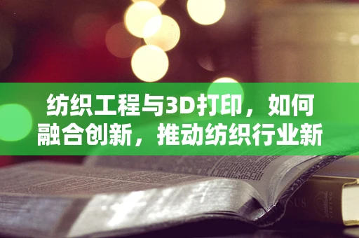纺织工程与3D打印，如何融合创新，推动纺织行业新纪元？