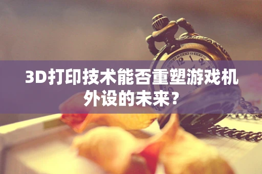 3D打印技术能否重塑游戏机外设的未来？
