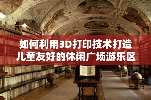如何利用3D打印技术打造儿童友好的休闲广场游乐区？