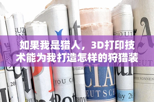 如果我是猎人，3D打印技术能为我打造怎样的狩猎装备？