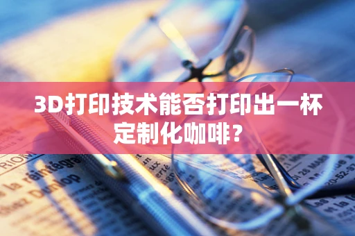 3D打印技术能否打印出一杯定制化咖啡？