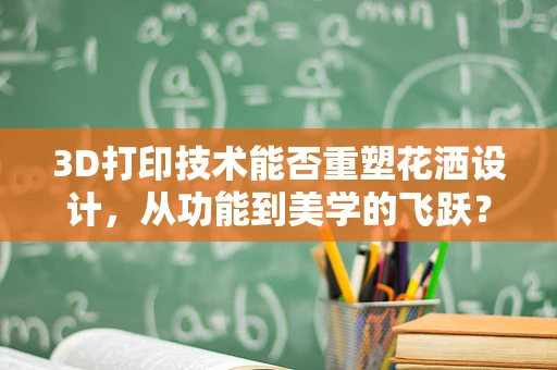 3D打印技术能否重塑花洒设计，从功能到美学的飞跃？