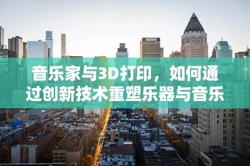 音乐家与3D打印，如何通过创新技术重塑乐器与音乐创作？