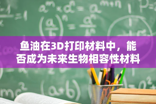 鱼油在3D打印材料中，能否成为未来生物相容性材料的新星？