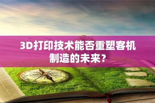 3D打印技术能否重塑客机制造的未来？