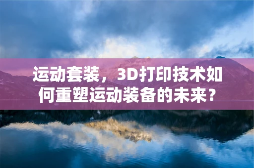 运动套装，3D打印技术如何重塑运动装备的未来？