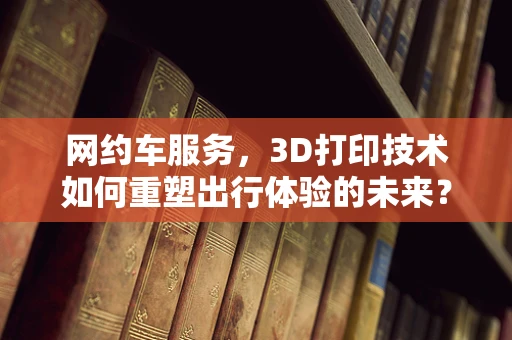 网约车服务，3D打印技术如何重塑出行体验的未来？