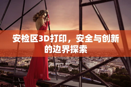 安检区3D打印，安全与创新的边界探索