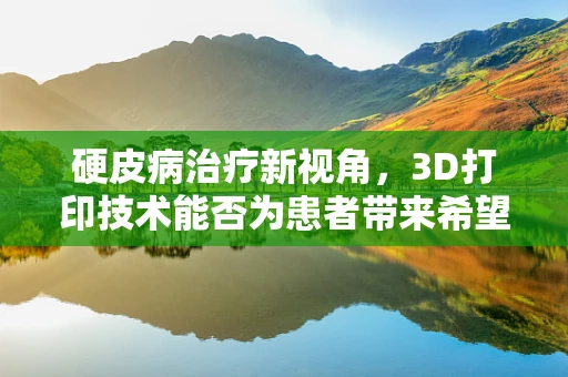 硬皮病治疗新视角，3D打印技术能否为患者带来希望？