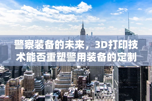 警察装备的未来，3D打印技术能否重塑警用装备的定制化与高效性？