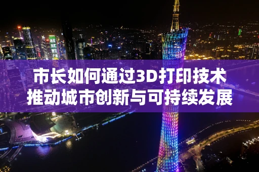 市长如何通过3D打印技术推动城市创新与可持续发展？
