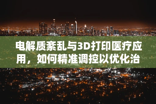 电解质紊乱与3D打印医疗应用，如何精准调控以优化治疗效果？