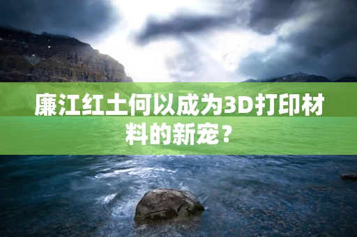 廉江红土何以成为3D打印材料的新宠？