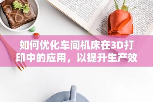 如何优化车间机床在3D打印中的应用，以提升生产效率与质量？