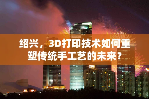 绍兴，3D打印技术如何重塑传统手工艺的未来？