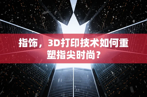 指饰，3D打印技术如何重塑指尖时尚？