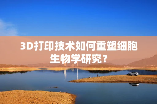3D打印技术如何重塑细胞生物学研究？