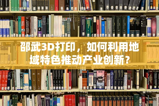 邵武3D打印，如何利用地域特色推动产业创新？
