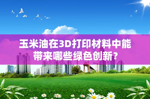 玉米油在3D打印材料中能带来哪些绿色创新？