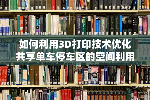 如何利用3D打印技术优化共享单车停车区的空间利用率？