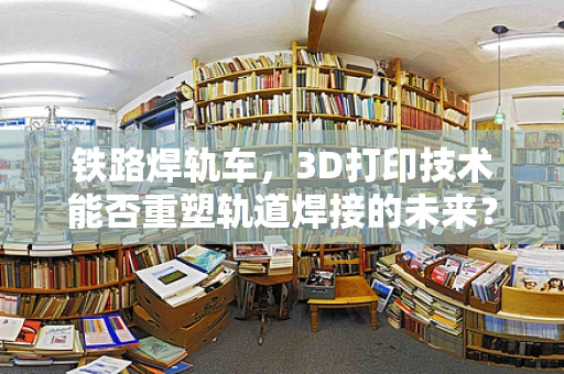 铁路焊轨车，3D打印技术能否重塑轨道焊接的未来？