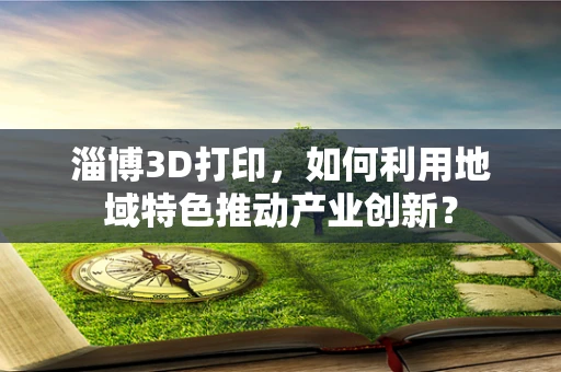 淄博3D打印，如何利用地域特色推动产业创新？