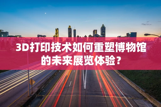 3D打印技术如何重塑博物馆的未来展览体验？